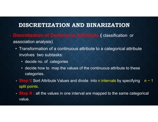 DISCRETIZATION AND BINARIZATION
• Discretization of Continuous Attributes ( classification or
association analysis)
• Transformation of a continuous attribute to a categorical attribute
involves two subtasks:
• decide no. of categories
• decide no. of categories
• decide how to map the values of the continuous attribute to these
categories.
• Step I: Sort Attribute Values and divide into n intervals by specifying n − 1
split points.
• Step II : all the values in one interval are mapped to the same categorical
value.
 