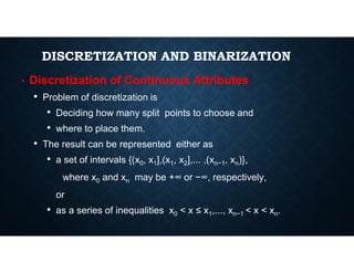 DISCRETIZATION AND BINARIZATION
• Discretization of Continuous Attributes
• Problem of discretization is
• Deciding how many split points to choose and
• where to place them.
• The result can be represented either as
• a set of intervals {(x0, x1],(x1, x2],... ,(xn−1, xn)},
where x0 and xn may be +∞ or −∞, respectively,
or
• as a series of inequalities x0 < x ≤ x1,..., xn−1 < x < xn.
 