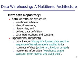 Data Warehousing: A Multitiered Architecture
26
Metadata Repository:
■ data warehouse structure
i) warehouse schema,
ii) view, dimensions,
iii) hierarchies, and
iv) derived data definitions,
v) data mart locations and contents.
■ Operational metadata
i) data lineage (history of migrated data and the
sequence of transformations applied to it),
ii) currency of data (active, archived, or purged),
iii) monitoring information (warehouse usage
statistics, error reports, and audit trails).
 