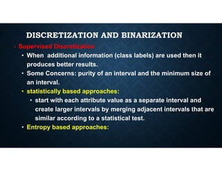 DISCRETIZATION AND BINARIZATION
• Supervised Discretization
• When additional information (class labels) are used then it
produces better results.
• Some Concerns: purity of an interval and the minimum size of
an interval.
an interval.
• statistically based approaches:
• start with each attribute value as a separate interval and
create larger intervals by merging adjacent intervals that are
similar according to a statistical test.
• Entropy based approaches:
 