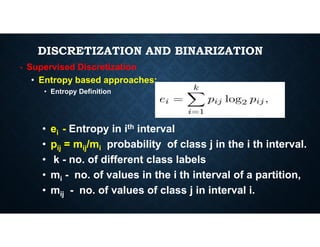 DISCRETIZATION AND BINARIZATION
• Supervised Discretization
• Entropy based approaches:
• Entropy Definition
• e - Entropy in ith interval
• ei - Entropy in ith interval
• pij = mij/mi probability of class j in the i th interval.
• k - no. of different class labels
• mi - no. of values in the i th interval of a partition,
• mij - no. of values of class j in interval i.
 