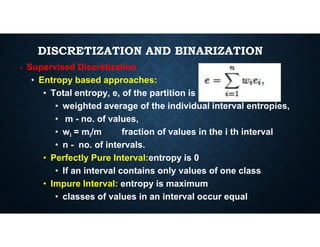 DISCRETIZATION AND BINARIZATION
• Supervised Discretization
• Entropy based approaches:
• Total entropy, e, of the partition is
• weighted average of the individual interval entropies,
• m - no. of values,
• m - no. of values,
• wi = mi/m fraction of values in the i th interval
• n - no. of intervals.
• Perfectly Pure Interval:entropy is 0
• If an interval contains only values of one class
• Impure Interval: entropy is maximum
• classes of values in an interval occur equal
 