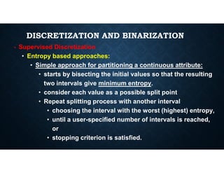 DISCRETIZATION AND BINARIZATION
• Supervised Discretization
• Entropy based approaches:
• Simple approach for partitioning a continuous attribute:
• starts by bisecting the initial values so that the resulting
two intervals give minimum entropy.
two intervals give minimum entropy.
• consider each value as a possible split point
• Repeat splitting process with another interval
• choosing the interval with the worst (highest) entropy,
• until a user-specified number of intervals is reached,
or
• stopping criterion is satisfied.
 