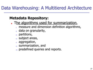 Data Warehousing: A Multitiered Architecture
27
Metadata Repository:
■ The algorithms used for summarization,
i) measure and dimension definition algorithms,
ii) data on granularity,
iii) partitions,
iv) subject areas,
v) aggregation,
vi) summarization, and
vii) predefined queries and reports.
 