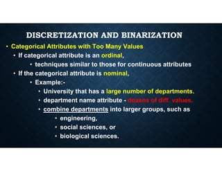 DISCRETIZATION AND BINARIZATION
• Categorical Attributes with Too Many Values
• If categorical attribute is an ordinal,
• techniques similar to those for continuous attributes
• If the categorical attribute is nominal,
• Example:-
• Example:-
• University that has a large number of departments.
• department name attribute - dozens of diff. values.
• combine departments into larger groups, such as
• engineering,
• social sciences, or
• biological sciences.
 