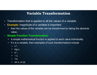 Variable Transformation
• Transformation that is applied to all the values of a variable.
• Example: magnitude of a variable is important
• then the values of the variable can be transformed by taking the absolute
value.
• Simple Function Transformation:
• A simple mathematical function is applied to each value individually.
• If x is a variable, then examples of such transformations include
• x k,
• log x,
• e x,
• √ x,
• 1/x,
• sin x, or |x|
 