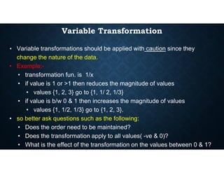 Variable Transformation
• Variable transformations should be applied with caution since they
change the nature of the data.
• Example:-
• transformation fun. is 1/x
• if value is 1 or >1 then reduces the magnitude of values
• if value is 1 or >1 then reduces the magnitude of values
• values {1, 2, 3} go to {1, 1/ 2, 1/3}
• if value is b/w 0 & 1 then increases the magnitude of values
• values {1, 1/2, 1/3} go to {1, 2, 3}.
• so better ask questions such as the following:
• Does the order need to be maintained?
• Does the transformation apply to all values( -ve & 0)?
• What is the effect of the transformation on the values between 0 & 1?
 