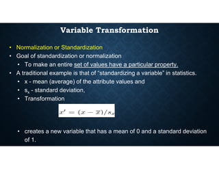 Variable Transformation
• Normalization or Standardization
• Goal of standardization or normalization
• To make an entire set of values have a particular property.
• A traditional example is that of “standardizing a variable” in statistics.
• x - mean (average) of the attribute values and
• x - mean (average) of the attribute values and
• sx - standard deviation,
• Transformation
• creates a new variable that has a mean of 0 and a standard deviation
of 1.
 