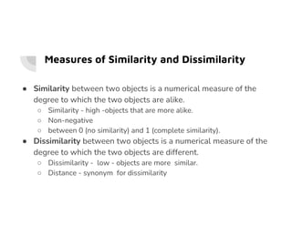 Measures of Similarity and Dissimilarity
● Similarity between two objects is a numerical measure of the
degree to which the two objects are alike.
○ Similarity - high -objects that are more alike.
○ Similarity - high -objects that are more alike.
○ Non-negative
○ between 0 (no similarity) and 1 (complete similarity).
● Dissimilarity between two objects is a numerical measure of the
degree to which the two objects are different.
○ Dissimilarity - low - objects are more similar.
○ Distance - synonym for dissimilarity
 