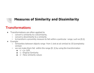 Measures of Similarity and Dissimilarity
Transformations
● Transformations are often applied to
○ convert a similarity to a dissimilarity,
○ convert a dissimilarity to a similarity
○ convert a dissimilarity to a similarity
○ to transform a proximity measure to fall within a particular range, such as [0,1].
● Example
○ Similarities between objects range from 1 (not at all similar) to 10 (completely
similar)
○ we can make them fall within the range [0, 1] by using the transformation
■ s’ = (s−1)/9
■ s - Original Similarity
■ s’ - New similarity values
 