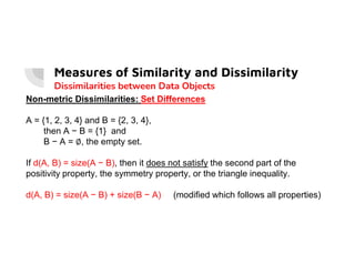 Measures of Similarity and Dissimilarity
Dissimilarities between Data Objects
Non-metric Dissimilarities: Set Differences
A = {1, 2, 3, 4} and B = {2, 3, 4},
then A − B = {1} and
B − A = ∅, the empty set.
B − A = ∅, the empty set.
If d(A, B) = size(A − B), then it does not satisfy the second part of the
positivity property, the symmetry property, or the triangle inequality.
d(A, B) = size(A − B) + size(B − A) (modified which follows all properties)
 