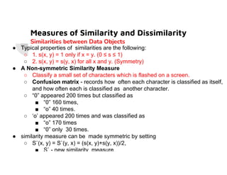 Measures of Similarity and Dissimilarity
Similarities between Data Objects
● Typical properties of similarities are the following:
○ 1. s(x, y) = 1 only if x = y. (0 ≤ s ≤ 1)
○ 2. s(x, y) = s(y, x) for all x and y. (Symmetry)
● A Non-symmetric Similarity Measure
○ Classify a small set of characters which is flashed on a screen.
○ Confusion matrix - records how often each character is classified as itself,
and how often each is classified as another character.
and how often each is classified as another character.
○ “0” appeared 200 times but classified as
■ “0” 160 times,
■ “o” 40 times.
○ ‘o’ appeared 200 times and was classified as
■ “o” 170 times
■ “0” only 30 times.
● similarity measure can be made symmetric by setting
○ S`(x, y) = S`(y, x) = (s(x, y)+s(y, x))/2,
■ S` - new similarity measure.
 