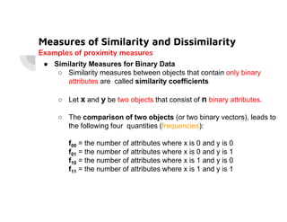 Measures of Similarity and Dissimilarity
Examples of proximity measures
● Similarity Measures for Binary Data
○ Similarity measures between objects that contain only binary
attributes are called similarity coefficients
○ Let x and y be two objects that consist of n binary attributes.
○ The comparison of two objects (or two binary vectors), leads to
the following four quantities (frequencies):
f00 = the number of attributes where x is 0 and y is 0
f01 = the number of attributes where x is 0 and y is 1
f10 = the number of attributes where x is 1 and y is 0
f11 = the number of attributes where x is 1 and y is 1
 