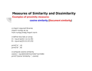 Measures of Similarity and Dissimilarity
Examples of proximity measures
cosine similarity (Document similarity)
# import required libraries
import numpy as np
from numpy.linalg import norm
# define two lists or array
A = np.array([2,1,2,3,2,9])
B = np.array([3,4,2,4,5,5])
print("A:", A)
print("B:", B)
# compute cosine similarity
cosine = np.dot(A,B)/(norm(A)*norm(B))
print("Cosine Similarity:", cosine)
 