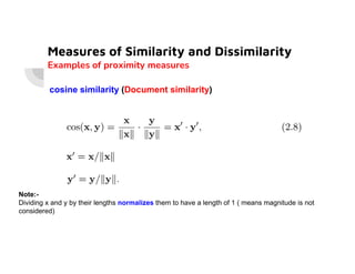 Measures of Similarity and Dissimilarity
Examples of proximity measures
cosine similarity (Document similarity)
Note:-
Dividing x and y by their lengths normalizes them to have a length of 1 ( means magnitude is not
considered)
 