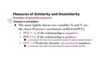 Measures of Similarity and Dissimilarity
Examples of proximity measures
Pearson’s correlation
● The more tightly linear two variables X and Y are,
the closer Pearson's correlation coefficient(PCC)
○ PCC = -1, if the relationship is negative,
○ PCC=+1, if the relationship is positive.
○ PCC=+1, if the relationship is positive.
■ an increase in the value of one variable increases the value of another variable
○ PCC = 0 Perfectly linearly uncorrelated numbers
■ an increase in the value of one decreases the value of another variable.
 