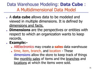 Data Warehouse Modeling: Data Cube :
A Multidimensional Data Model
31
■ A data cube allows data to be modeled and
viewed in multiple dimensions. It is defined by
dimensions and facts.
■ Dimensions are the perspectives or entities with
respect to which an organization wants to keep
records.
■ Example:-
■ AllElectronics may create a sales data warehouse
■ time, item, branch, and location - These
dimensions allow the store to keep track of things
like monthly sales of items and the branches and
locations at which the items were sold.
 