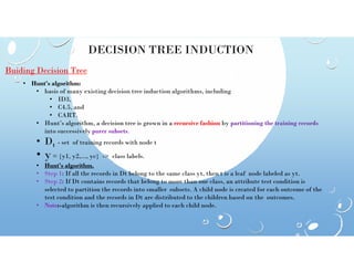 DECISION TREE INDUCTION
Buiding Decision Tree
• Hunt’s algorithm:
• basis of many existing decision tree induction algorithms, including
• ID3,
• C4.5, and
• CART.
• Hunt’s algorithm, a decision tree is grown in a recursive fashion by partitioning the training records
into successively purer subsets.
• D
• Dt - set of training records with node t
• y= {y1, y2,..., yc} -> class labels.
• Hunt’s algorithm.
• Step 1: If all the records in Dt belong to the same class yt, then t is a leaf node labeled as yt.
• Step 2: If Dt contains records that belong to more than one class, an attribute test condition is
selected to partition the records into smaller subsets. A child node is created for each outcome of the
test condition and the records in Dt are distributed to the children based on the outcomes.
• Note:-algorithm is then recursively applied to each child node.
 