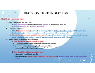 DECISION TREE INDUCTION
Building Decision Tree
• Hunt’s algorithm will work fine
• if every combination of attribute values is present in the training data and
• if each combination has a unique class label.
• Additional conditions
1. If a child nodes is empty(no records in training set) then declare it as a leaf node with the same class
label as the majority class of training records associated with its parent node.
2. Identical attribute values and diff. class label. Not possible to further split. declare node as leaf with the
same class label as the majority class of training records associated with this node.
same class label as the majority class of training records associated with this node.
• Design Issues of Decision Tree Induction
• 1. How should the training records be split?
• Test condition to divide the records into smaller subsets.
• provide a method for specifying the test condition
• measure for evaluating the goodness of each test condition.
• 2. How should the splitting procedure stop?
• A stopping condition is needed
• stop when either all the records belong to the same class or all the records have identical attribute
values.
 