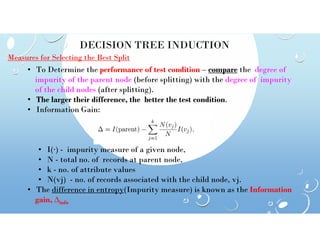 DECISION TREE INDUCTION
Measures for Selecting the Best Split
• To Determine the performance of test condition – compare the degree of
impurity of the parent node (before splitting) with the degree of impurity
of the child nodes (after splitting).
• The larger their difference, the better the test condition.
• Information Gain:
• I(·) - impurity measure of a given node,
• N - total no. of records at parent node,
• k - no. of attribute values
• N(vj) - no. of records associated with the child node, vj.
• The difference in entropy(Impurity measure) is known as the Information
gain, ∆info
 