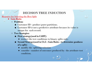 DECISION TREE INDUCTION
Measures for Selecting the Best Split
● Gain Ratio
○ Problem:
■ Customer ID - produce purer partitions.
■ Customer ID is not a predictive attribute because its value is
unique for each record.
○ Two Strategies:
■ First strategy(used in CART)
■ First strategy(used in CART)
● restrict the test conditions to binary splits only.
■ Second Strategy(used in C4.5 - Gain Ratio - to determine goodness
of a split)
● modify the splitting criterion
● consider - number of outcomes produced by the attribute test
condition.
 