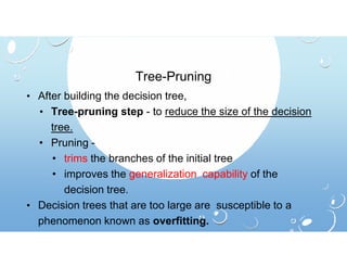 Tree-Pruning
• After building the decision tree,
• Tree-pruning step - to reduce the size of the decision
tree.
• Pruning -
• trims the branches of the initial tree
• improves the generalization capability of the
decision tree.
• Decision trees that are too large are susceptible to a
phenomenon known as overfitting.
 