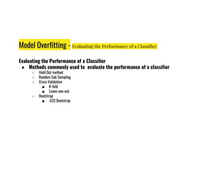 Model Overfitting - Evaluating the Performance of a Classifier
Evaluating the Performance of a Classifier
● Methods commonly used to evaluate the performance of a classifier
○ Hold Out method
○ Random Sub Sampling
○ Cross Validation
■ K-fold
■ K-fold
■ Leave-one-out
○ Bootstrap
■ .632 Bootstrap
 