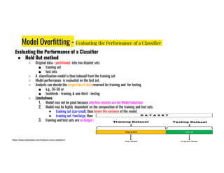 Model Overfitting - Evaluating the Performance of a Classifier
Evaluating the Performance of a Classifier
● Hold Out method
○ Original data - partitioned into two disjoint sets
■ training set
■ test sets
○ A classification model is then induced from the training set
○ Model performance is evaluated on the test set.
○ Analysts can decide the proportion of data reserved for training and for testing
e.g., 50-50 or
○ Analysts can decide the proportion of data reserved for training and for testing
■ e.g., 50-50 or
■ twothirds - training & one-third - testing
○ Limitations
1. Model may not be good because only few records are for Model induction
2. Model may be highly dependent on the composition of the training and test sets.
● training set size=small, then larger the variance of the model.
● training set =too large, then the estimated accuracy of small test set is less reliable.
3. training and test sets are no longer independent
https://www.datavedas.com/holdout-cross-validation/
 