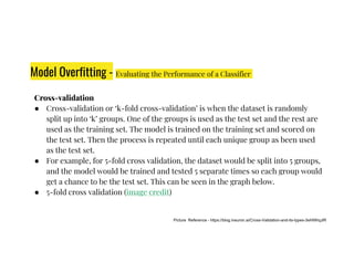 Model Overfitting - Evaluating the Performance of a Classifier
Cross-validation
● Cross-validation or ‘k-fold cross-validation’ is when the dataset is randomly
split up into ‘k’ groups. One of the groups is used as the test set and the rest are
used as the training set. The model is trained on the training set and scored on
the test set. Then the process is repeated until each unique group as been used
the test set. Then the process is repeated until each unique group as been used
as the test set.
● For example, for 5-fold cross validation, the dataset would be split into 5 groups,
and the model would be trained and tested 5 separate times so each group would
get a chance to be the test set. This can be seen in the graph below.
● 5-fold cross validation (image credit)
Picture Reference - https://blog.ineuron.ai/Cross-Validation-and-its-types-3eHiWiqJiR
 
