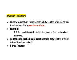 Bayesian Classifiers
● In many applications the relationship between the attribute set and
the class variable is non-deterministic.
● Example:
Risk for heart disease based on the person’s diet and workout
● Example:
○ Risk for heart disease based on the person’s diet and workout
frequency.
● So, Modeling probabilistic relationships between the attribute
set and the class variable.
● Bayes Theorem
 