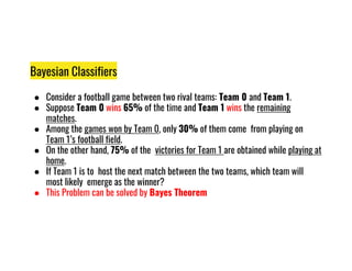Bayesian Classifiers
● Consider a football game between two rival teams: Team 0 and Team 1.
● Suppose Team 0 wins 65% of the time and Team 1 wins the remaining
matches.
● Among the games won by Team 0, only 30% of them come from playing on
Team 1’s football field.
Team 1’s football field.
● On the other hand, 75% of the victories for Team 1 are obtained while playing at
home.
● If Team 1 is to host the next match between the two teams, which team will
most likely emerge as the winner?
● This Problem can be solved by Bayes Theorem
 