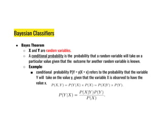 Bayesian Classifiers
● Bayes Theorem
○ X and Y are random variables.
○ A conditional probability is the probability that a random variable will take on a
particular value given that the outcome for another random variable is known.
particular value given that the outcome for another random variable is known.
○ Example:
■ conditional probability P(Y = y|X = x) refers to the probability that the variable
Y will take on the value y, given that the variable X is observed to have the
value x.
 