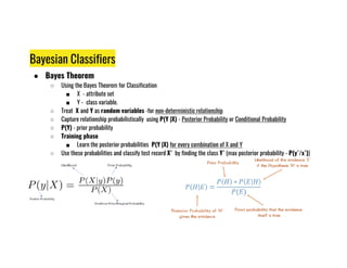 Bayesian Classifiers
● Bayes Theorem
○ Using the Bayes Theorem for Classification
■ X - attribute set
■ Y - class variable.
○ Treat X and Y as random variables -for non-deterministic relationship
○ Capture relationship probabilistically using P(Y |X) - Posterior Probability or Conditional Probability
○ P(Y) - prior probability
○ Training phase
○ Training phase
■ Learn the posterior probabilities P(Y |X) for every combination of X and Y
○ Use these probabilities and classify test record X` by finding the class Y` (max posterior probability - P(y`/x`))
 