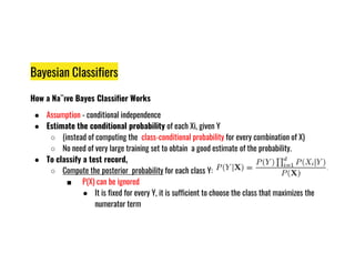 Bayesian Classifiers
How a Na¨ıve Bayes Classifier Works
● Assumption - conditional independence
● Estimate the conditional probability of each Xi, given Y
○ (instead of computing the class-conditional probability for every combination of X)
○ (instead of computing the class-conditional probability for every combination of X)
○ No need of very large training set to obtain a good estimate of the probability.
● To classify a test record,
○ Compute the posterior probability for each class Y:
■ P(X) can be ignored
● It is fixed for every Y, it is sufficient to choose the class that maximizes the
numerator term
 
