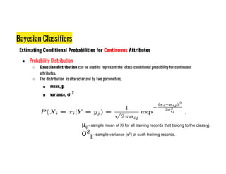 Bayesian Classifiers
Estimating Conditional Probabilities for Continuous Attributes
● Probability Distribution
○ Gaussian distribution can be used to represent the class-conditional probability for continuous
attributes.
○ The distribution is characterized by two parameters,
■ mean, µ
■ mean, µ
■ variance, σ 2
µij - sample mean of Xi for all training records that belong to the class yj.
σ2
ij - sample variance (s2) of such training records.
 
