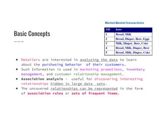 Basic Concepts
● Retailers are interested in analyzing the data to learn
about the purchasing behavior of their customers.
●
about the purchasing behavior of their customers.
● Such Information is used in marketing promotions, inventory
management, and customer relationship management.
● Association analysis - useful for discovering interesting
relationships hidden in large data sets.
● The uncovered relationships can be represented in the form
of association rules or sets of frequent items.
 
