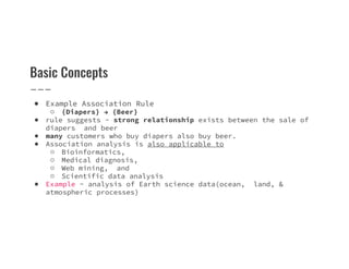 Basic Concepts
● Example Association Rule
○ {Diapers} → {Beer}
● rule suggests - strong relationship exists between the sale of
diapers and beer
● many customers who buy diapers also buy beer.
● many customers who buy diapers also buy beer.
● Association analysis is also applicable to
○ Bioinformatics,
○ Medical diagnosis,
○ Web mining, and
○ Scientific data analysis
● Example - analysis of Earth science data(ocean, land, &
atmospheric processes)
 