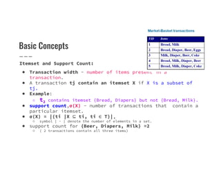 Basic Concepts
Itemset and Support Count:
● Transaction width - number of items present in a
transaction.
● A transaction tj contain an itemset X if X is a subset of
tj.
● A transaction tj contain an itemset X if X is a subset of
tj.
● Example:
○ t2 contains itemset {Bread, Diapers} but not {Bread, Milk}.
● support count,σ(X) - number of transactions that contain a
particular itemset.
● σ(X) = |{ti |X ⊆ ti, ti ∈ T}|,
○ symbol | · | denote the number of elements in a set.
● support count for {Beer, Diapers, Milk} =2
○ ( 2 transactions contain all three items)
 