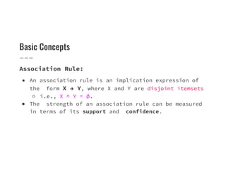 Basic Concepts
Association Rule:
● An association rule is an implication expression of
the form X → Y, where X and Y are disjoint itemsets
∅
the form X → Y, where X and Y are disjoint itemsets
○ i.e., X ∩ Y = ∅.
● The strength of an association rule can be measured
in terms of its support and confidence.
 