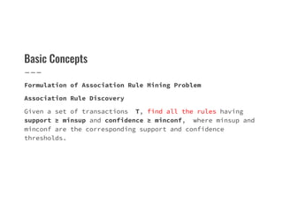 Basic Concepts
Formulation of Association Rule Mining Problem
Association Rule Discovery
Given a set of transactions T, find all the rules having
Given a set of transactions T, find all the rules having
support ≥ minsup and confidence ≥ minconf, where minsup and
minconf are the corresponding support and confidence
thresholds.
 