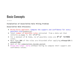 Basic Concepts
Formulation of Association Rule Mining Problem
Association Rule Discovery
● Brute-force approach: compute the support and confidence for every
possible rule(expensive)
possible rule(expensive)
● Total number of possible rules extracted from a data set that
contains d items is R = 3d−2d+1+1
● For a dataset of 6 items, no of possible rules are 36−27 +1=602
rules.
● More than 80% of the rules are discarded after applying minsup=20% &
minconf=50%
● most of the computations become wasted.
● Prune the rules early without having to compute their support and
confidence values.
 