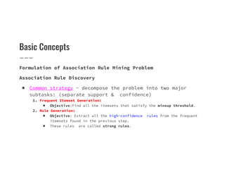 Basic Concepts
Formulation of Association Rule Mining Problem
Association Rule Discovery
● Common strategy - decompose the problem into two major
● Common strategy - decompose the problem into two major
subtasks: (separate support & confidence)
1. Frequent Itemset Generation:
■ Objective:Find all the itemsets that satisfy the minsup threshold.
2. Rule Generation:
■ Objective: Extract all the high-confidence rules from the frequent
itemsets found in the previous step.
■ These rules are called strong rules.
 