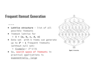 Frequent Itemset Generation
● Lattice structure - list of all
possible itemsets
● itemset lattice for
○ I = {a, b, c, d, e}
○ I = {a, b, c, d, e}
● Data set with k items can generate
up to 2k − 1 frequent itemsets
(without null set)
○ Example:- 25-1=31
● So, search space of itemsets in
practical applications is
exponentially large
 