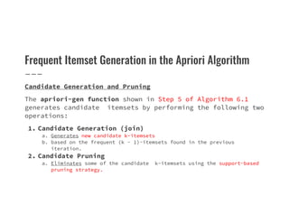 Frequent Itemset Generation in the Apriori Algorithm
Candidate Generation and Pruning
The apriori-gen function shown in Step 5 of Algorithm 6.1
generates candidate itemsets by performing the following two
operations:
generates candidate itemsets by performing the following two
operations:
1. Candidate Generation (join)
a. Generates new candidate k-itemsets
b. based on the frequent (k − 1)-itemsets found in the previous
iteration.
2. Candidate Pruning
a. Eliminates some of the candidate k-itemsets using the support-based
pruning strategy.
 