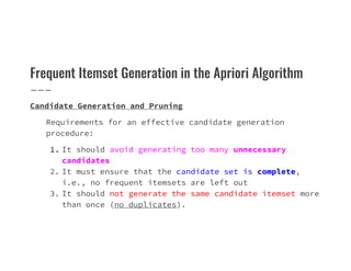 Frequent Itemset Generation in the Apriori Algorithm
Candidate Generation and Pruning
Requirements for an effective candidate generation
procedure:
procedure:
1. It should avoid generating too many unnecessary
candidates
2. It must ensure that the candidate set is complete,
i.e., no frequent itemsets are left out
3. It should not generate the same candidate itemset more
than once (no duplicates).
 