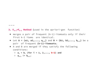 3. Fk−1×Fk−1 Method (used in the apriori-gen function)
● merges a pair of frequent (k−1)-itemsets only if their
first k−2 items are identical.
first k−2 items are identical.
● Let A = {a1, a2,..., ak−1} and B = {b1, b2,..., bk−1} be a
pair of frequent (k−1)-itemsets.
● A and B are merged if they satisfy the following
conditions:
○ ai = bi (for i = 1, 2,..., k−2) and
○ ak−1 != bk−1.
 