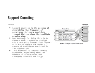 Support Counting
● Support counting is the process of
determining the frequency of
occurrence for every candidate
itemset that survives the candidate
pruning step.
pruning step.
● One approach for doing this is to
compare each transaction against
every candidate itemset (see Figure
6.2) and to update the support
counts of candidates contained in
the transaction.
● This approach is computationally
expensive, especially when the
numbers of transactions and
candidate itemsets are large.
 