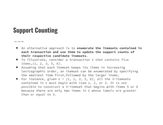 Support Counting
● An alternative approach is to enumerate the itemsets contained in
each transaction and use them to update the support counts of
their respective candidate itemsets.
● To illustrate, consider a transaction t that contains five
items,{1, 2, 3, 5, 6}.
items,{1, 2, 3, 5, 6}.
● Assuming that each itemset keeps its items in increasing
lexicographic order, an itemset can be enumerated by specifying
the smallest item first,followed by the larger items.
● For instance, given t = {1, 2, 3, 5, 6}, all the 3-itemsets
contained in t must begin with item 1, 2, or 3. It is not
possible to construct a 3-itemset that begins with items 5 or 6
because there are only two items in t whose labels are greater
than or equal to 5.
 