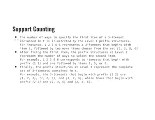 Support Counting
● The number of ways to specify the first item of a 3-itemset
contained in t is illustrated by the Level 1 prefix structures.
For instance, 1 2 3 5 6 represents a 3-itemset that begins with
item 1, followed by two more items chosen from the set {2, 3, 5, 6}
● After fixing the first item, the prefix structures at Level 2
represent the number of ways to select the second item.
For example, 1 2 3 5 6 corresponds to itemsets that begin with
For example, 1 2 3 5 6 corresponds to itemsets that begin with
prefix (1 2) and are followed by items 3, 5, or 6.
● Finally, the prefix structures at Level 3 represent the complete
set of 3-itemsets contained in t.
For example, the 3-itemsets that begin with prefix {1 2} are
{1, 2, 3}, {1, 2, 5}, and {1, 2, 6}, while those that begin with
prefix {2 3} are {2, 3, 5} and {2, 3, 6}.
 