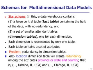 Schemas for Multidimensional Data Models
42
■ Star schema: In this, a data warehouse contains
(1) a large central table (fact table) containing the bulk
of the data, with no redundancy, and
(2) a set of smaller attendant tables
(dimension tables), one for each dimension.
■ Each dimension is represented by only one table.
■ Each table contains a set of attributes
■ Problem: redundancy in dimension tables.
■ ex:- location dimension table will create redundancy
among the attributes province or state and country; that
is, (..., Urbana, IL, USA) and (..., Chicago, IL, USA).
 